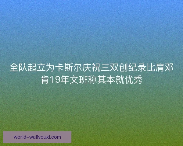 全队起立为卡斯尔庆祝三双创纪录比肩邓肯19年文班称其本就优秀