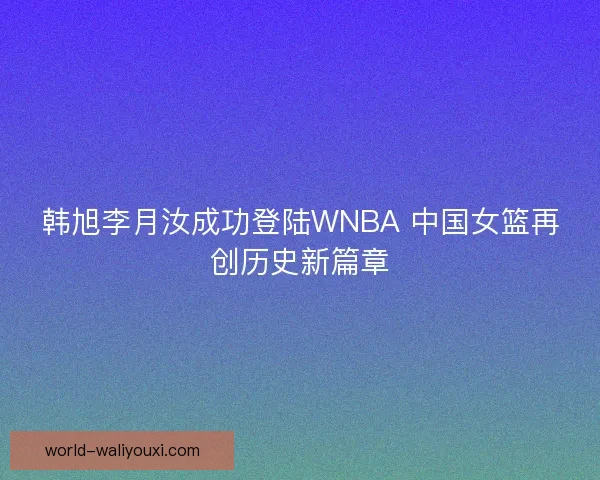 韩旭李月汝成功登陆WNBA 中国女篮再创历史新篇章