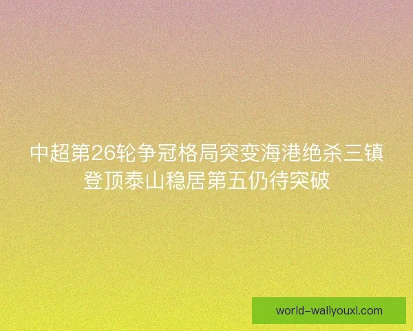 中超第26轮争冠格局突变海港绝杀三镇登顶泰山稳居第五仍待突破