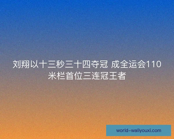 刘翔以十三秒三十四夺冠 成全运会110米栏首位三连冠王者
