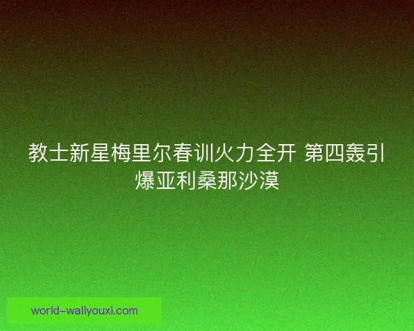 教士新星梅里尔春训火力全开 第四轰引爆亚利桑那沙漠